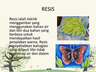 RESIS
Resis ialah teknik
menggambar yang
menggunakan bahan air
dan lilin dua bahan yang
berbeza untuk
mendapatkan hasil
penolakan warna. Resis
menyebabkan bahagian
yang diliputi lilin tidak
menyerap air dan dalam
keadaan asal.
 