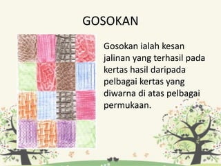GOSOKAN
Gosokan ialah kesan
jalinan yang terhasil pada
kertas hasil daripada
pelbagai kertas yang
diwarna di atas pelbagai
permukaan.
 