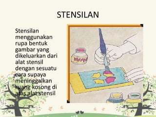 STENSILAN
Stensilan
menggunakan
rupa bentuk
gambar yang
dikeluarkan dari
alat stensil
dengan sesuatu
cara supaya
meninggalkan
ruang kosong di
atas alat stensil
 