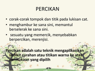 PERCIKAN
• corak-corak tompok dan titik pada lukisan cat.
• menghambur ke sana sini, memantul
berselerak ke sana sini.
• sesuatu yang memercik, menyebabkan
berpercikan, merenjisi.
Percikan adalah satu teknik mengaplikasikan
sedikit curahan atau titikan warna ke atas
permukaan yang dipilih
 