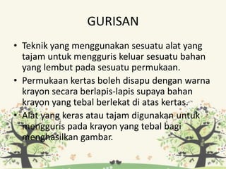 GURISAN
• Teknik yang menggunakan sesuatu alat yang
tajam untuk mengguris keluar sesuatu bahan
yang lembut pada sesuatu permukaan.
• Permukaan kertas boleh disapu dengan warna
krayon secara berlapis-lapis supaya bahan
krayon yang tebal berlekat di atas kertas.
• Alat yang keras atau tajam digunakan untuk
mengguris pada krayon yang tebal bagi
menghasilkan gambar.
 