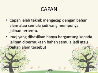 CAPAN
• Capan ialah teknik mengecap dengan bahan
alam atau semula jadi yang mempunyai
jalinan tertentu.
• Imej yang dihasilkan hanya bergantung kepada
jalinan dipermukaan bahan semula jadi atau
bahan alam tersebut
 