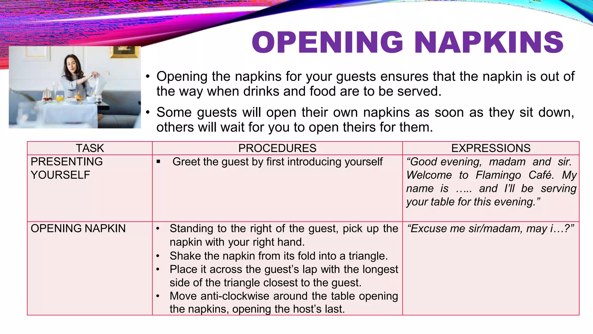 OPENING NAPKINS
• Opening the napkins for your guests ensures that the napkin is out of
the way when drinks and food are to be served.
• Some guests will open their own napkins as soon as they sit down,
others will wait for you to open theirs for them.
TASK PROCEDURES EXPRESSIONS
PRESENTING
YOURSELF
 Greet the guest by first introducing yourself “Good evening, madam and sir.
Welcome to Flamingo Café. My
name is ….. and I’ll be serving
your table for this evening.”
OPENING NAPKIN • Standing to the right of the guest, pick up the
napkin with your right hand.
• Shake the napkin from its fold into a triangle.
• Place it across the guest’s lap with the longest
side of the triangle closest to the guest.
• Move anti-clockwise around the table opening
the napkins, opening the host’s last.
“Excuse me sir/madam, may i…?”
 