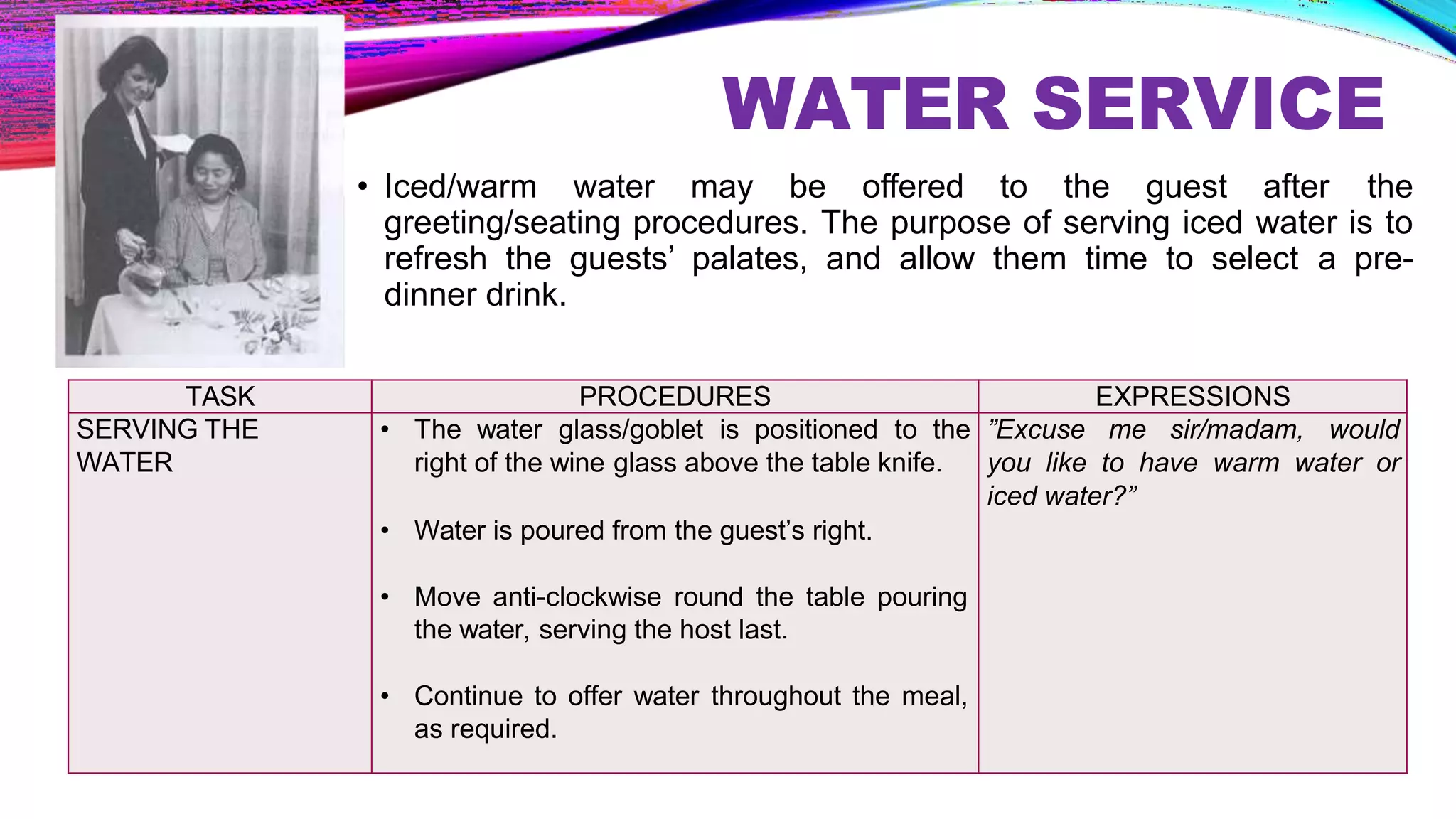 WATER SERVICE
• Iced/warm water may be offered to the guest after the
greeting/seating procedures. The purpose of serving iced water is to
refresh the guests’ palates, and allow them time to select a pre-
dinner drink.
TASK PROCEDURES EXPRESSIONS
SERVING THE
WATER
• The water glass/goblet is positioned to the
right of the wine glass above the table knife.
• Water is poured from the guest’s right.
• Move anti-clockwise round the table pouring
the water, serving the host last.
• Continue to offer water throughout the meal,
as required.
”Excuse me sir/madam, would
you like to have warm water or
iced water?”
 