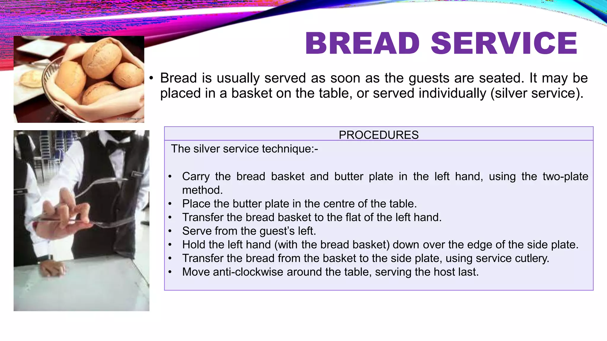 BREAD SERVICE
• Bread is usually served as soon as the guests are seated. It may be
placed in a basket on the table, or served individually (silver service).
PROCEDURES
The silver service technique:-
• Carry the bread basket and butter plate in the left hand, using the two-plate
method.
• Place the butter plate in the centre of the table.
• Transfer the bread basket to the flat of the left hand.
• Serve from the guest’s left.
• Hold the left hand (with the bread basket) down over the edge of the side plate.
• Transfer the bread from the basket to the side plate, using service cutlery.
• Move anti-clockwise around the table, serving the host last.
 