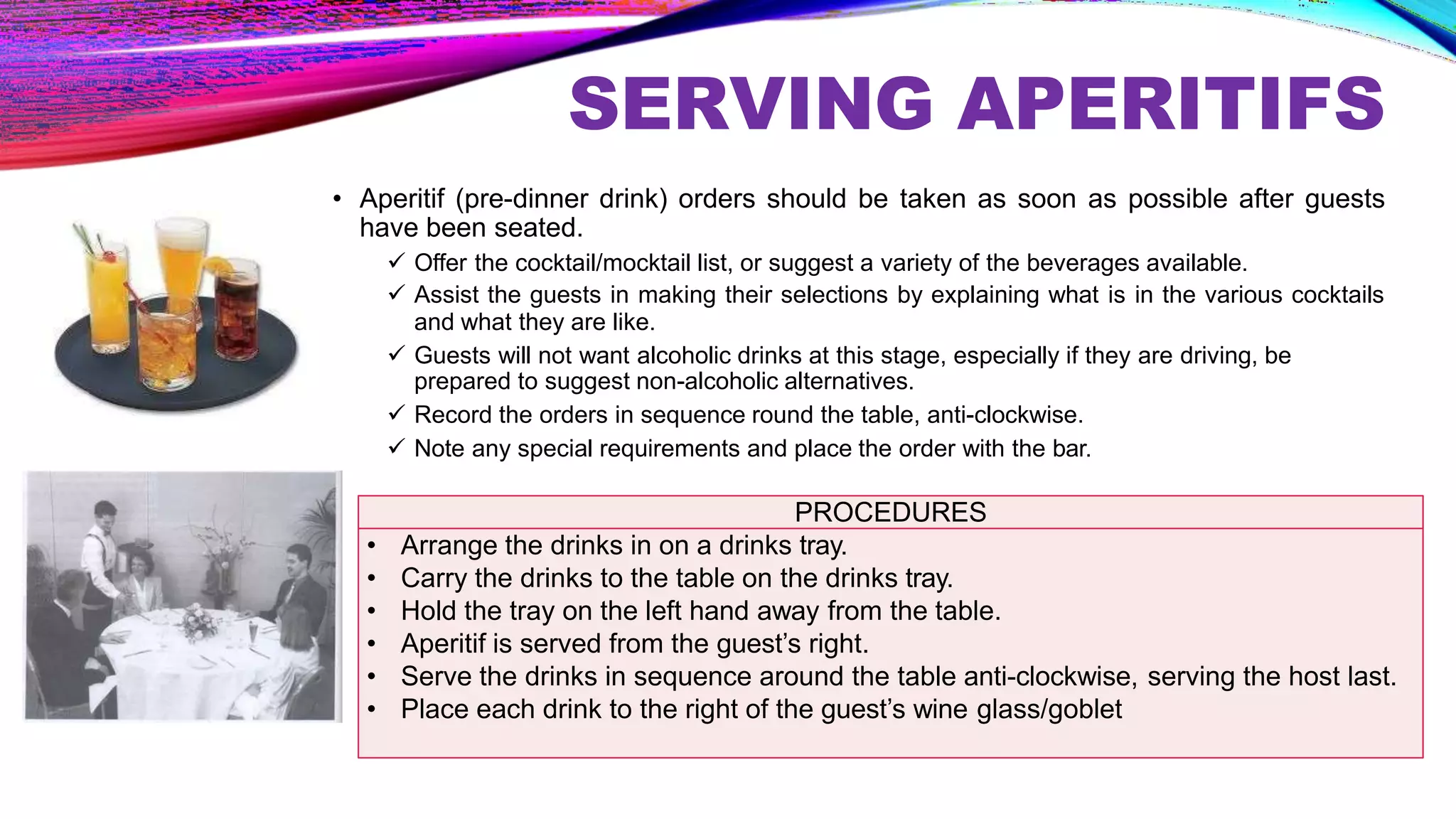 SERVING APERITIFS
• Aperitif (pre-dinner drink) orders should be taken as soon as possible after guests
have been seated.
 Offer the cocktail/mocktail list, or suggest a variety of the beverages available.
 Assist the guests in making their selections by explaining what is in the various cocktails
and what they are like.
 Guests will not want alcoholic drinks at this stage, especially if they are driving, be
prepared to suggest non-alcoholic alternatives.
 Record the orders in sequence round the table, anti-clockwise.
 Note any special requirements and place the order with the bar.
PROCEDURES
• Arrange the drinks in on a drinks tray.
• Carry the drinks to the table on the drinks tray.
• Hold the tray on the left hand away from the table.
• Aperitif is served from the guest’s right.
• Serve the drinks in sequence around the table anti-clockwise, serving the host last.
• Place each drink to the right of the guest’s wine glass/goblet
 