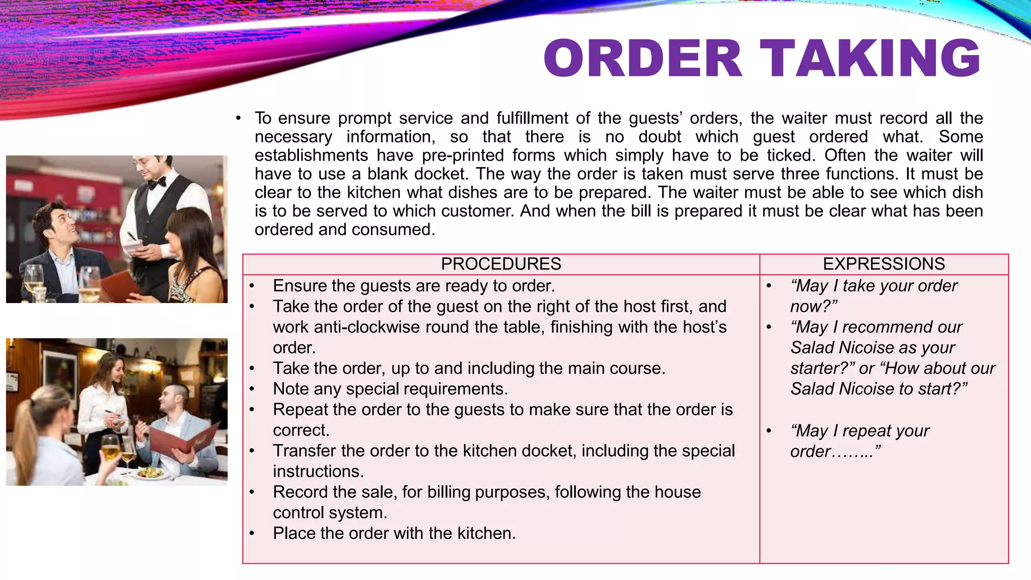 ORDER TAKING
• To ensure prompt service and fulfillment of the guests’ orders, the waiter must record all the
necessary information, so that there is no doubt which guest ordered what. Some
establishments have pre-printed forms which simply have to be ticked. Often the waiter will
have to use a blank docket. The way the order is taken must serve three functions. It must be
clear to the kitchen what dishes are to be prepared. The waiter must be able to see which dish
is to be served to which customer. And when the bill is prepared it must be clear what has been
ordered and consumed.
PROCEDURES EXPRESSIONS
• Ensure the guests are ready to order.
• Take the order of the guest on the right of the host first, and
work anti-clockwise round the table, finishing with the host’s
order.
• Take the order, up to and including the main course.
• Note any special requirements.
• Repeat the order to the guests to make sure that the order is
correct.
• Transfer the order to the kitchen docket, including the special
instructions.
• Record the sale, for billing purposes, following the house
control system.
• Place the order with the kitchen.
• “May I take your order
now?”
• “May I recommend our
Salad Nicoise as your
starter?” or “How about our
Salad Nicoise to start?”
• “May I repeat your
order……..”
 