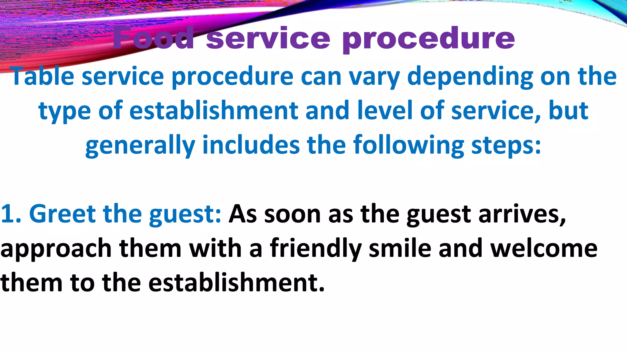 Food service procedure
Table service procedure can vary depending on the
type of establishment and level of service, but
generally includes the following steps:
1. Greet the guest: As soon as the guest arrives,
approach them with a friendly smile and welcome
them to the establishment.
 