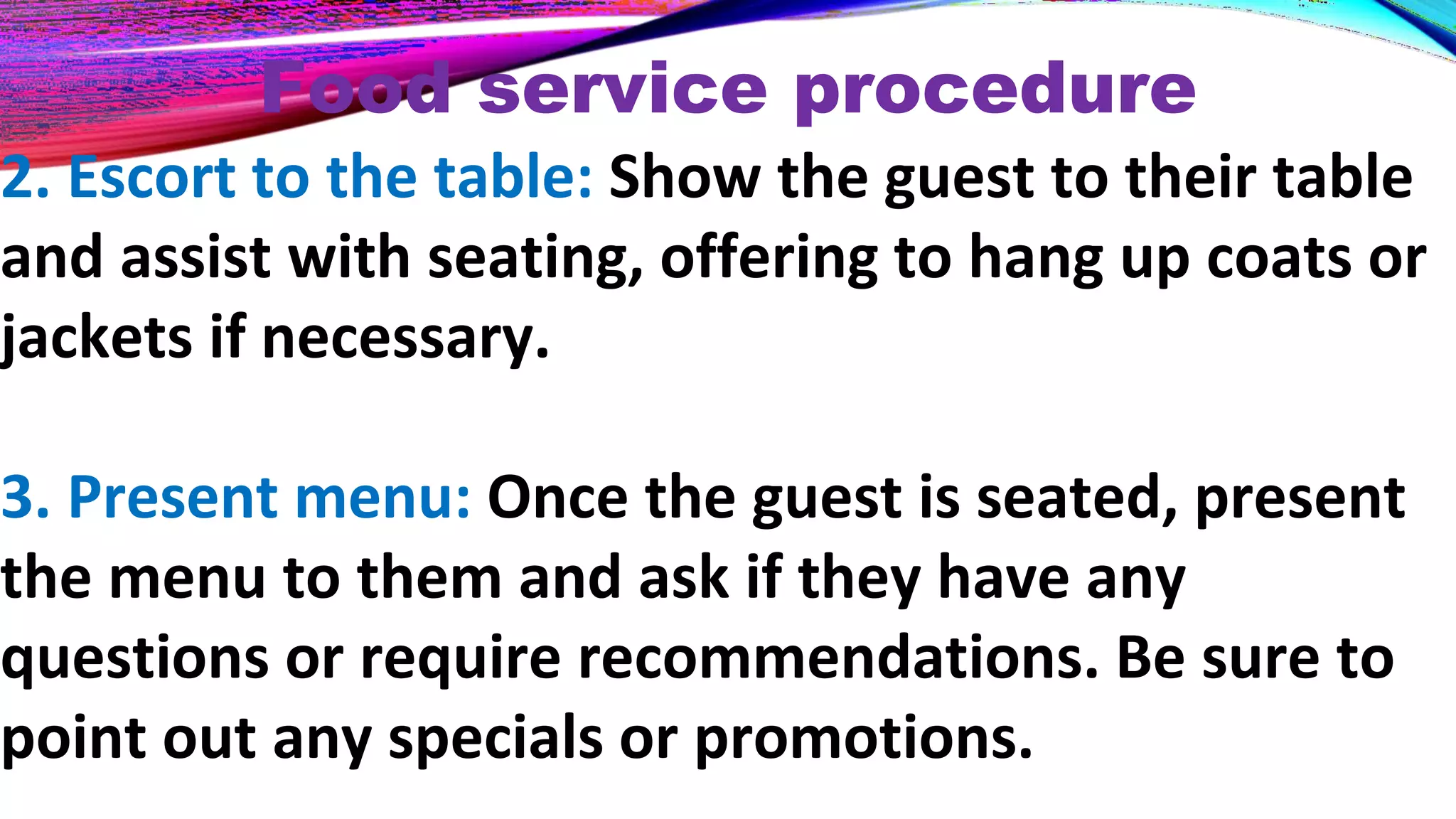 Food service procedure
2. Escort to the table: Show the guest to their table
and assist with seating, offering to hang up coats or
jackets if necessary.
3. Present menu: Once the guest is seated, present
the menu to them and ask if they have any
questions or require recommendations. Be sure to
point out any specials or promotions.
 
