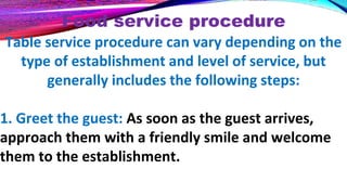 Food service procedure
Table service procedure can vary depending on the
type of establishment and level of service, but
generally includes the following steps:
1. Greet the guest: As soon as the guest arrives,
approach them with a friendly smile and welcome
them to the establishment.
 