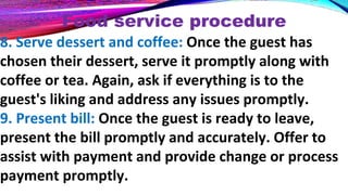 Food service procedure
8. Serve dessert and coffee: Once the guest has
chosen their dessert, serve it promptly along with
coffee or tea. Again, ask if everything is to the
guest's liking and address any issues promptly.
9. Present bill: Once the guest is ready to leave,
present the bill promptly and accurately. Offer to
assist with payment and provide change or process
payment promptly.
 