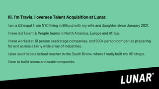 Hi, I’m Travis. I oversee Talent Acquisition at Lunar.
I am a US expat from NYC living in Billund with my wife and daughter since January 2021.
I have led Talent & People teams in North America, Europe and Africa.
I have worked at 10 person seed stage companies, and 500+ person companies preparing
for exit across a fairly wide array of industries.
I also used to be a school teacher in the South Bronx, where I really built my HR chops.
I love to build teams and scale companies.
 