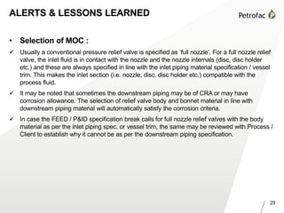 29
ALERTS & LESSONS LEARNED
• Selection of MOC :
 Usually a conventional pressure relief valve is specified as ‘full nozzle’. For a full nozzle relief
valve, the inlet fluid is in contact with the nozzle and the nozzle internals (disc, disc holder
etc.) and these are always specified in line with the inlet piping material specification / vessel
trim. This makes the inlet section (i.e. nozzle, disc, disc holder etc.) compatible with the
process fluid.
 It may be noted that sometimes the downstream piping may be of CRA or may have
corrosion allowance. The selection of relief valve body and bonnet material in line with
downstream piping material will automatically satisfy the corrosion criteria.
 In case the FEED / P&ID specification break calls for full nozzle relief valves with the body
material as per the inlet piping spec. or vessel trim, the same may be reviewed with Process /
Client to establish why it cannot be as per the downstream piping specification.
 