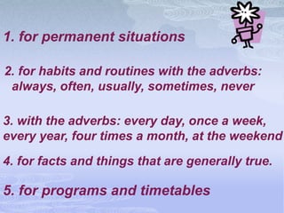 1. for permanent situations

2. for habits and routines with the adverbs:
 always, often, usually, sometimes, never

3. with the adverbs: every day, once a week,
every year, four times a month, at the weekend
4. for facts and things that are generally true.

5. for programs and timetables
 