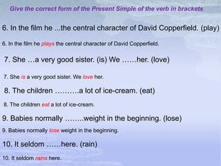 Give the correct form of the Present Simple of the verb in brackets


6. In the film he ...the central character of David Copperfield. (play)

6. In the film he plays the central character of David Copperfield.

7. She …a very good sister. (is) We ……her. (love)

7. She is a very good sister. We love her.

8. The children ……….a lot of ice-cream. (eat)
8. The children eat a lot of ice-cream.

9. Babies normally ……..weight in the beginning. (lose)
9. Babies normally lose weight in the beginning.

10. It seldom ……here. (rain)
10. It seldom rains here.
 