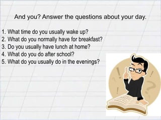 E
     And you? Answer the questions about your day.

1. What time do you usually wake up?
2. What do you normally have for breakfast?
3. Do you usually have lunch at home?
4. What do you do after school?
5. What do you usually do in the evenings?
 