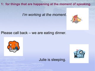 1: for things that are happening at the moment of speaking.


             I’m working at the moment.



Please call back – we are eating dinner.




                        Julie is sleeping.
 