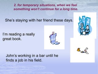 2. for temporary situations, when we feel
      something won't continue for a long time.


 She’s staying with her friend these days.


I’m reading a really
great book.



  John’s working in a bar until he
  finds a job in his field.
 