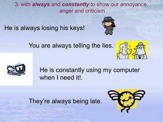 3. with always and constantly to show our annoyance,
                     anger and criticism


He is always losing his keys!

        You are always telling the lies.


            He is constantly using my computer
            when I need it!.


        They’re always being late.
 