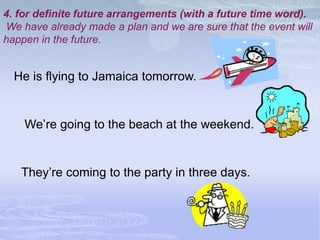 4. for definite future arrangements (with a future time word).
We have already made a plan and we are sure that the event will
happen in the future.


  He is flying to Jamaica tomorrow.


    We’re going to the beach at the weekend.


   They’re coming to the party in three days.
 