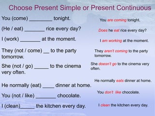 Choose Present Simple or Present Continuous
You (come) ________ tonight.                 You are coming tonight.

(He / eat) _______ rice every day?          Does he eat rice every day?

I (work) _______ at the moment.              I am working at the moment.

They (not / come) __ to the party         They aren’t coming to the party
tomorrow.                                 tomorrow.

                                        She doesn’t go to the cinema very
She (not / go) _____ to the cinema      often.
very often.
                                          He normally eats dinner at home.
He normally (eat) ____ dinner at home.
                                           You don’t like chocolate.
You (not / like) _______ chocolate.

I (clean)_____ the kitchen every day.       I clean the kitchen every day.
 