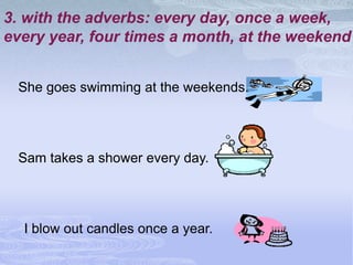 3. with the adverbs: every day, once a week,
every year, four times a month, at the weekend


 She goes swimming at the weekends.




 Sam takes a shower every day.




  I blow out candles once a year.
 