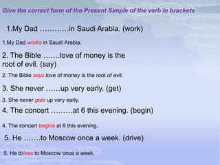 Give the correct form of the Present Simple of the verb in brackets


 1.My Dad …………in Saudi Arabia. (work)
1.My Dad works in Saudi Arabia.

2. The Bible …….love of money is the
root of evil. (say)
2. The Bible says love of money is the root of evil.

3. She never ……up very early. (get)
3. She never gets up very early.
4. The concert ………at 6 this evening. (begin)

4. The concert begins at 6 this evening.

5. He …….to Moscow once a week. (drive)

5. He drives to Moscow once a week.
 