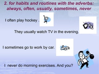 2. for habits and routines with the adverbs:
 always, often, usually, sometimes, never

 I often play hockey .


      They usually watch TV in the evening.



I sometimes go to work by car.



I never do morning exercises. And you?
 