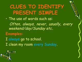 CLUES TO IDENTIFY
PRESENT SIMPLE
• The use of words such as:
Often, always, never, usually, every
weekend/day/Sunday etc.
Examples:
I always go to school.
I clean my room every Sunday.
 