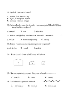10. Apakah tiga warna asas ?

A. merah, biru dan kuning
B. hijau, kuning dan merah.
C. kuning, biru dan jingga

11. Antara berikut, media dan alat yang manakah TIDAK SESUAI
     menghasilkan garisan ?

A. pensel           B. pen            C. plastisin

12. Bahan yang paling sesuai untuk membuat tikar ialah ..................

A. buluh            B. daun mengkuang             C. lalang

13. Benda yang mana mempunyai garisan bergerak ?

A. air terjun       B. rumah          C. pokok


14. Rupa manakah yang kelihatan lebih jauh



                A                 B                  C




15. Bayangan tubuh manusia dianggap sebagai ....................

     A. bentuk               B. rupa                     C. ruang

16. Jenis lakaran garisan ini ialah............

     A.     berlingkar       B. beralun                  C. berpancar
 