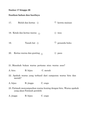 Soalan 17 hingga 20

Suaikan bahan dan hasilnya


17.         Buluh dan kertas                kereta mainan



18. Kotak dan kertas warna                  wau



19.               Tanah liat                penanda buku



20.   Kertas warna dan gunting              pasu




21. Manakah bukan warna pertama atau warna asas?

A. biru           B. hijau       C. merah

22. Apakah warna yang terhasil dari campuran warna biru dan
     merah?

A. hijau          B. jingga      C. ungu

23. Fatimah mencampurkan warna kuning dengan biru. Warna apakah
     yang akan Fatimah perolehi

A. jingga         B. hijau       C. ungu
 