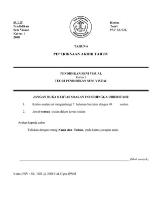 SULIT                                                                 Kertas
Pendidikan                                                            Teori
Seni Visual                                                           PSV SK/SJK
Kertas 1
2008

                                            TAHUN 6

                             PEPERIKSAAN AKHIR TAHUN

_____________________________________________________________________________________

                                 PENDIDIKAN SENI VISUAL
                                         Kertas 1
                              TEORI PENDIDIKAN SENI VISUAL

_____________________________________________________________________________________

              JANGAN BUKA KERTAS SOALAN INI SEHINGGA DIBERITAHU

      1.      Kertas soalan ini mengandungi 7 halaman bercetak dengan 40      soalan.

      2.      Jawab semua soalan dalam kertas soalan


   Arahan kepada calon

           Tuliskan dengan terang Nama dan Tahun, pada kertas jawapan anda.




    _____________________________________________________________________ (lihat sebelah)



Kertas PSV / SK / SJK @ 2008 Hak Cipta JPNM
 