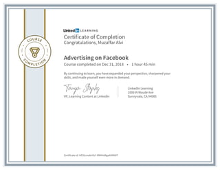 Certificate of Completion
Congratulations, Muzaffar Alvi
Advertising on Facebook
Course completed on Dec 31, 2018 • 1 hour 45 min
By continuing to learn, you have expanded your perspective, sharpened your
skills, and made yourself even more in demand.
VP, Learning Content at LinkedIn
LinkedIn Learning
1000 W Maude Ave
Sunnyvale, CA 94085
Certificate Id: AZ2kLmabriVs7-RMVHd8gaAVNN9T
 
