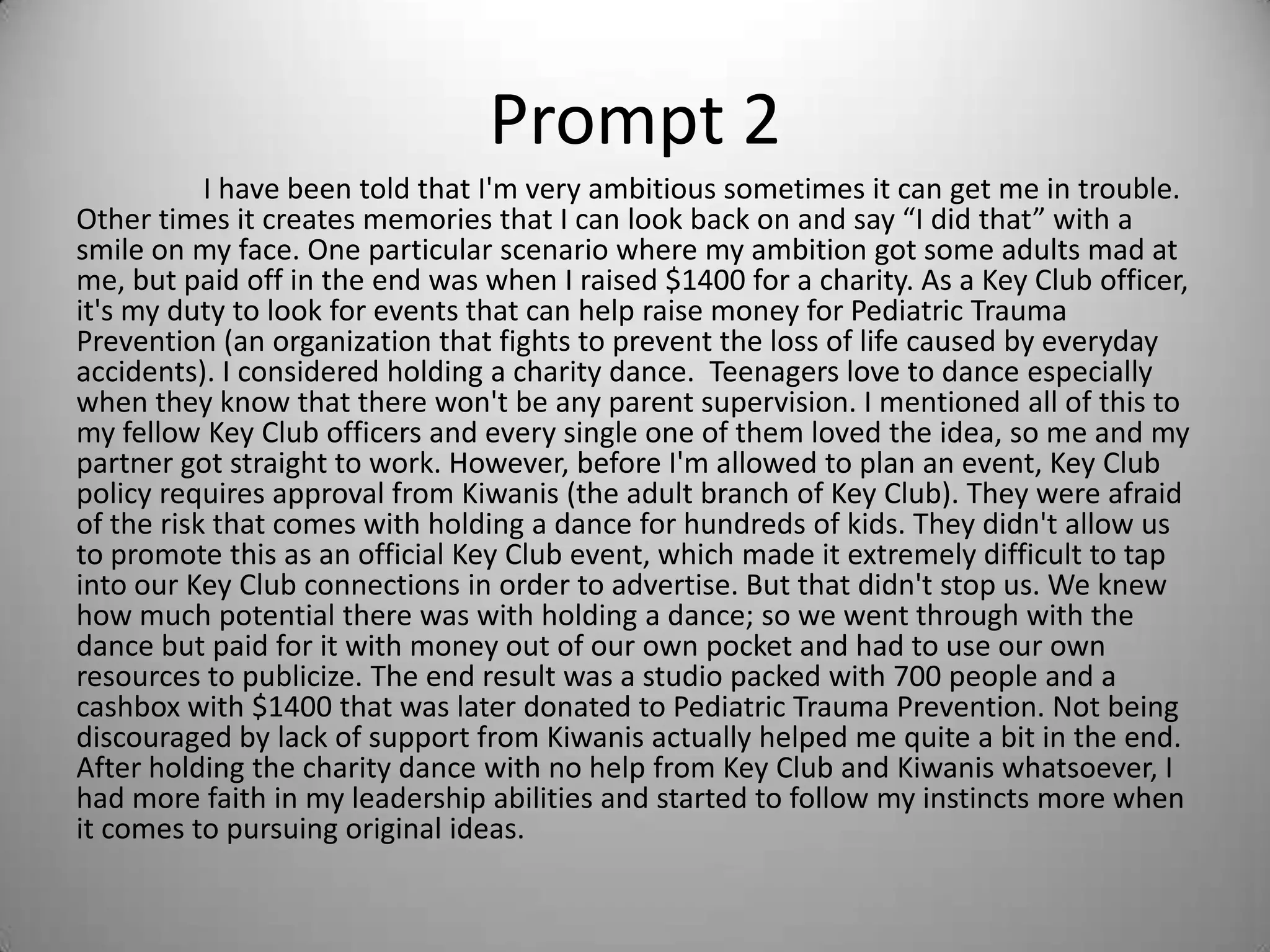 Prompt 2
I have been told that I'm very ambitious sometimes it can get me in trouble.
Other times it creates memories that I can look back on and say “I did that” with a
smile on my face. One particular scenario where my ambition got some adults mad at
me, but paid off in the end was when I raised $1400 for a charity. As a Key Club officer,
it's my duty to look for events that can help raise money for Pediatric Trauma
Prevention (an organization that fights to prevent the loss of life caused by everyday
accidents). I considered holding a charity dance. Teenagers love to dance especially
when they know that there won't be any parent supervision. I mentioned all of this to
my fellow Key Club officers and every single one of them loved the idea, so me and my
partner got straight to work. However, before I'm allowed to plan an event, Key Club
policy requires approval from Kiwanis (the adult branch of Key Club). They were afraid
of the risk that comes with holding a dance for hundreds of kids. They didn't allow us
to promote this as an official Key Club event, which made it extremely difficult to tap
into our Key Club connections in order to advertise. But that didn't stop us. We knew
how much potential there was with holding a dance; so we went through with the
dance but paid for it with money out of our own pocket and had to use our own
resources to publicize. The end result was a studio packed with 700 people and a
cashbox with $1400 that was later donated to Pediatric Trauma Prevention. Not being
discouraged by lack of support from Kiwanis actually helped me quite a bit in the end.
After holding the charity dance with no help from Key Club and Kiwanis whatsoever, I
had more faith in my leadership abilities and started to follow my instincts more when
it comes to pursuing original ideas.
 