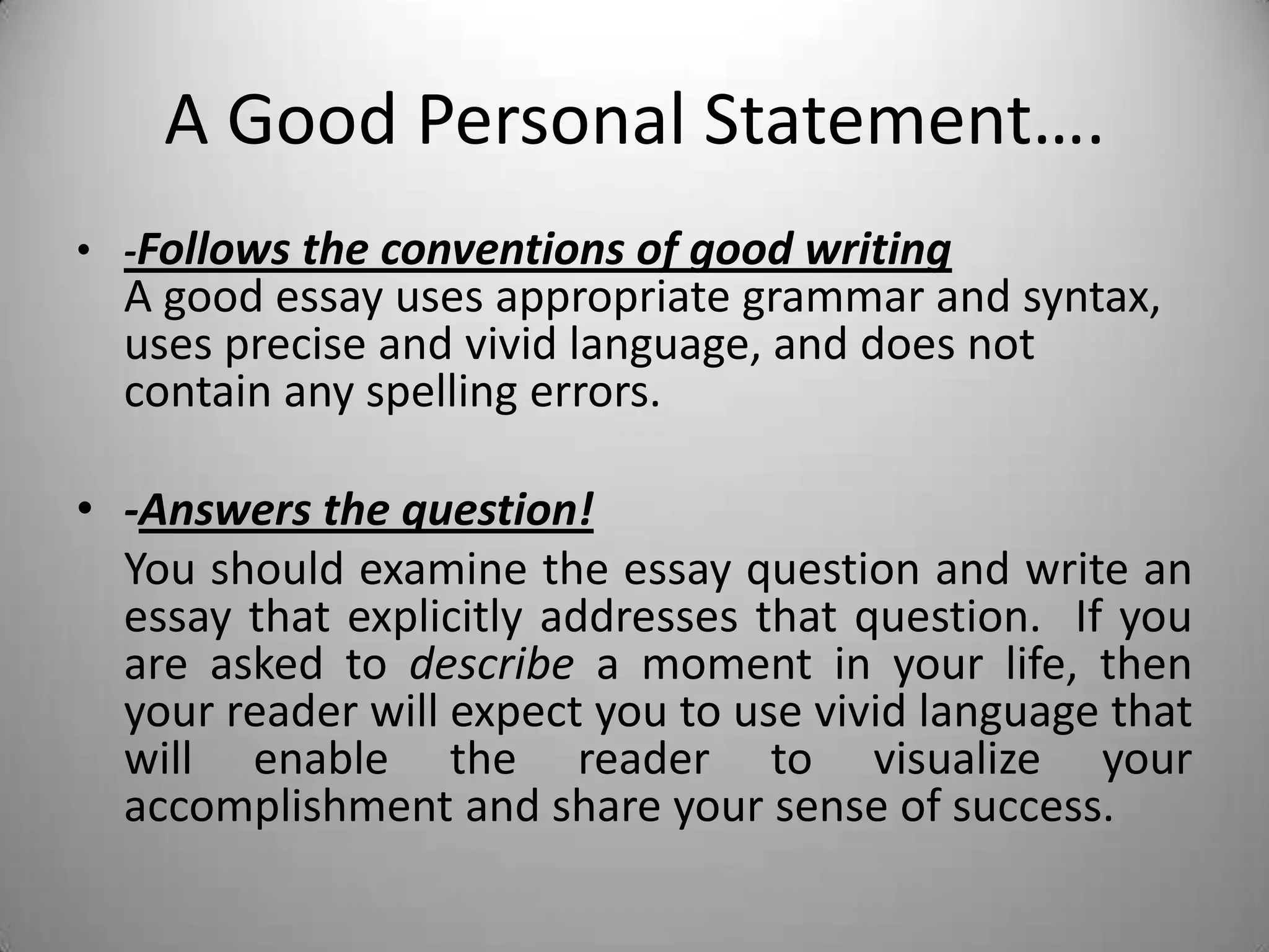 A Good Personal Statement….
• -Follows the conventions of good writing
A good essay uses appropriate grammar and syntax,
uses precise and vivid language, and does not
contain any spelling errors.
• -Answers the question!
You should examine the essay question and write an
essay that explicitly addresses that question. If you
are asked to describe a moment in your life, then
your reader will expect you to use vivid language that
will enable the reader to visualize your
accomplishment and share your sense of success.
 