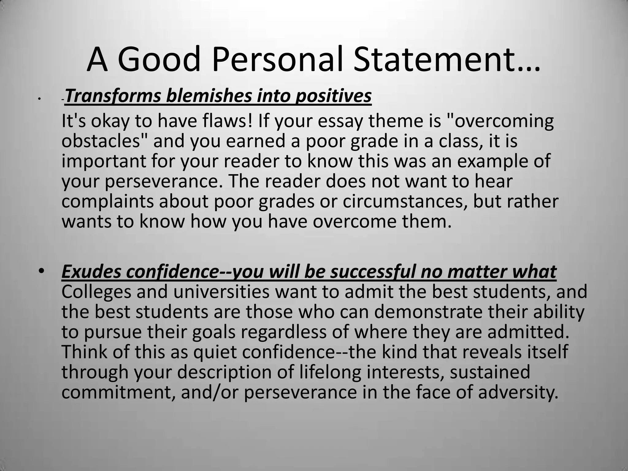 A Good Personal Statement…
• -Transforms blemishes into positives
It's okay to have flaws! If your essay theme is "overcoming
obstacles" and you earned a poor grade in a class, it is
important for your reader to know this was an example of
your perseverance. The reader does not want to hear
complaints about poor grades or circumstances, but rather
wants to know how you have overcome them.
• Exudes confidence--you will be successful no matter what
Colleges and universities want to admit the best students, and
the best students are those who can demonstrate their ability
to pursue their goals regardless of where they are admitted.
Think of this as quiet confidence--the kind that reveals itself
through your description of lifelong interests, sustained
commitment, and/or perseverance in the face of adversity.
 