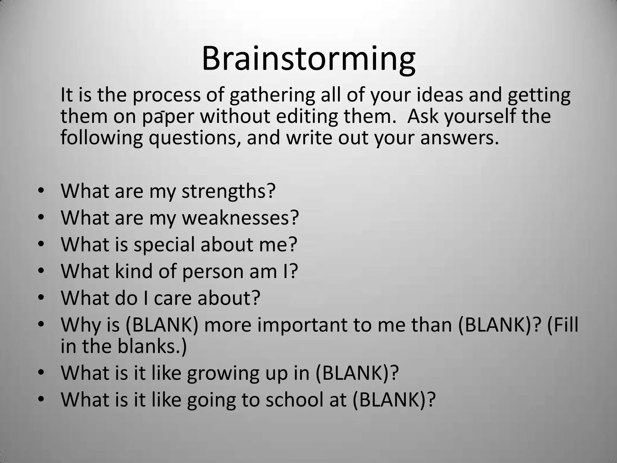Brainstorming
It is the process of gathering all of your ideas and getting
them on paper without editing them. Ask yourself the
following questions, and write out your answers.
• What are my strengths?
• What are my weaknesses?
• What is special about me?
• What kind of person am I?
• What do I care about?
• Why is (BLANK) more important to me than (BLANK)? (Fill
in the blanks.)
• What is it like growing up in (BLANK)?
• What is it like going to school at (BLANK)?
-
 