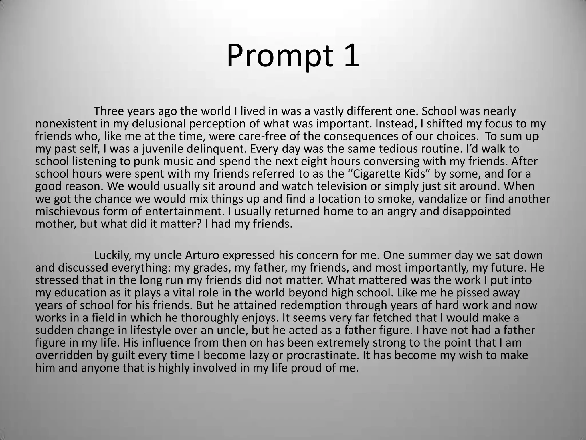 Prompt 1
Three years ago the world I lived in was a vastly different one. School was nearly
nonexistent in my delusional perception of what was important. Instead, I shifted my focus to my
friends who, like me at the time, were care-free of the consequences of our choices. To sum up
my past self, I was a juvenile delinquent. Every day was the same tedious routine. I’d walk to
school listening to punk music and spend the next eight hours conversing with my friends. After
school hours were spent with my friends referred to as the “Cigarette Kids” by some, and for a
good reason. We would usually sit around and watch television or simply just sit around. When
we got the chance we would mix things up and find a location to smoke, vandalize or find another
mischievous form of entertainment. I usually returned home to an angry and disappointed
mother, but what did it matter? I had my friends.
Luckily, my uncle Arturo expressed his concern for me. One summer day we sat down
and discussed everything: my grades, my father, my friends, and most importantly, my future. He
stressed that in the long run my friends did not matter. What mattered was the work I put into
my education as it plays a vital role in the world beyond high school. Like me he pissed away
years of school for his friends. But he attained redemption through years of hard work and now
works in a field in which he thoroughly enjoys. It seems very far fetched that I would make a
sudden change in lifestyle over an uncle, but he acted as a father figure. I have not had a father
figure in my life. His influence from then on has been extremely strong to the point that I am
overridden by guilt every time I become lazy or procrastinate. It has become my wish to make
him and anyone that is highly involved in my life proud of me.
 