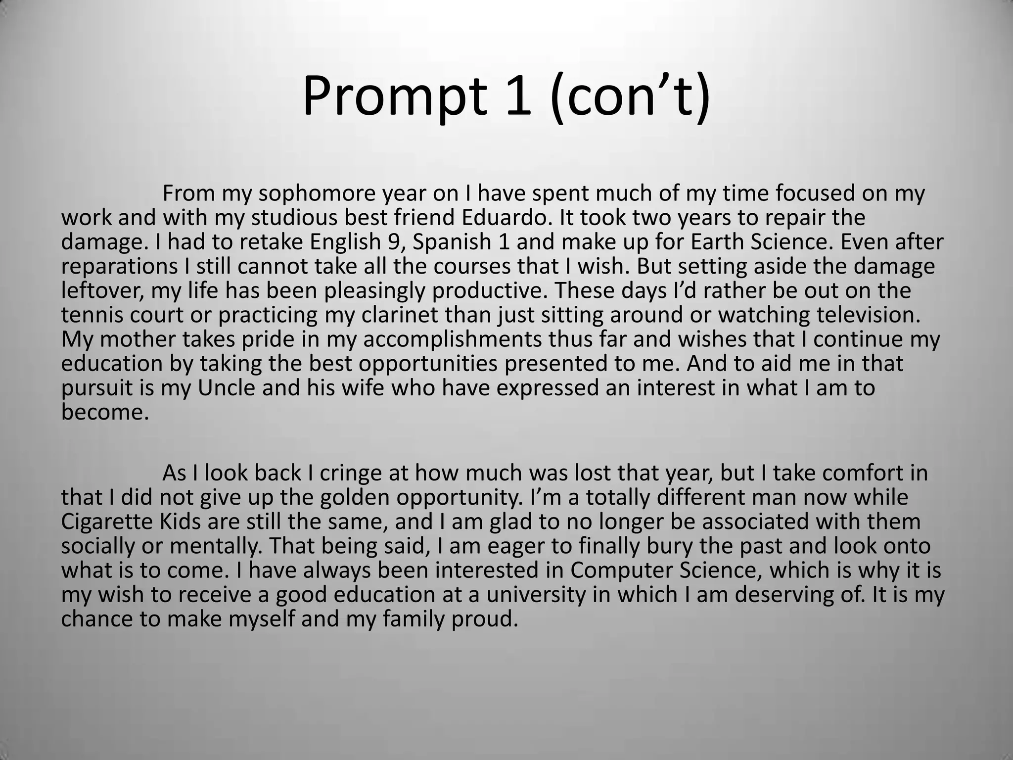 Prompt 1 (con’t)
From my sophomore year on I have spent much of my time focused on my
work and with my studious best friend Eduardo. It took two years to repair the
damage. I had to retake English 9, Spanish 1 and make up for Earth Science. Even after
reparations I still cannot take all the courses that I wish. But setting aside the damage
leftover, my life has been pleasingly productive. These days I’d rather be out on the
tennis court or practicing my clarinet than just sitting around or watching television.
My mother takes pride in my accomplishments thus far and wishes that I continue my
education by taking the best opportunities presented to me. And to aid me in that
pursuit is my Uncle and his wife who have expressed an interest in what I am to
become.
As I look back I cringe at how much was lost that year, but I take comfort in
that I did not give up the golden opportunity. I’m a totally different man now while
Cigarette Kids are still the same, and I am glad to no longer be associated with them
socially or mentally. That being said, I am eager to finally bury the past and look onto
what is to come. I have always been interested in Computer Science, which is why it is
my wish to receive a good education at a university in which I am deserving of. It is my
chance to make myself and my family proud.
 