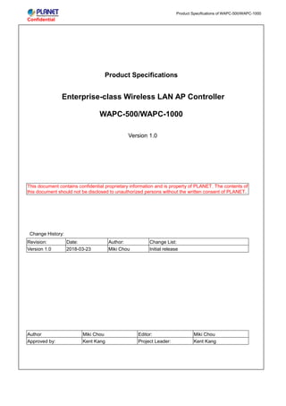 Confidential
Product Specifications of WAPC-500/WAPC-1000
Product Specifications
Enterprise-class Wireless LAN AP Controller
WAPC-500/WAPC-1000
Version 1.0
This document contains confidential proprietary information and is property of PLANET. The contents of
this document should not be disclosed to unauthorized persons without the written consent of PLANET.
Change History:
Revision: Date: Author: Change List:
Version 1.0 2018-03-23 Miki Chou Initial release
Author Miki Chou Editor: Miki Chou
Approved by: Kent Kang Project Leader: Kent Kang
 
