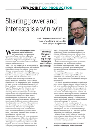 PROFESSIONAL SOCIAL WORK MAGAZINE | MARCH 2018
29
VIEWPOINT CO-PRODUCTION
W
hile training to become a social worker
my lecturers told me collaboration
and empowerment were fundamental
cornerstones of social work ethics and practice.
However, once ensconced in front line work, I rapidly
became aware that power was firmly held by the large
institutions. People who used services had to conform and
comply or face the consequences.
Does it have to be this way? Can we not instead adopt an
approach that seeks out shared interests to build sustainable
relationships between services and those who use them?
One way our ancient forefathers obtained goods
unavailable in their community was to raid a neighbouring
land. This, however, was dangerous and not sustainable in
the long term. Hence the emergence of trade.
Historians believe the first long-distance trade was
between Mesopotamia and the Indus Valley in Pakistan
around 3000 BC. The domestication of camels around 1,000
BC helped encourage overland trade and, around 800 BC,
Homer and Hesiod wrote of permanent places of trade, or
‘emporia’ – the ancient equivalent of shopping centres.
Nomadic travel and the trade in goods promoted
an exchange of ideas and technologies. Trade brought
disparate peoples into close proximity with one another
due to their shared interests in each other’s produce.
Communication and social interaction were crucial.
Successful traders learnt foreign languages and familiarised
themselves with the different customs of trading partners.
So what does this teach us? Peoples with shared interests
share the same pathway – an association based upon
mutual exchange. In the same way, creating a better
communal understanding of how social workers and
service users share complementary priorities can help
bolster a more resilient relationship able to withstand the
inevitable mutual waxes and wanes.
Doing things to, rather than with, service users increases
the risk of disengagement. Collaboration and reinforcing
community cohesion is key to sustainable relationships.
Sharing power saves time, energy and resources in the
long-term. It also tends to make institutions more stable.
As the great political philosopher Montesquieu noted, if
power is too concentrated, institutions become subject
to the whims of those in control. Centralised power can
disengage and disempower your target audience – those
supposed to be the recipients of your ‘product’ or service.
And history has many warnings of what eventually happens
to governments run as dictatorships.
This has become increasingly recognised by companies
seeking a leading edge. A commitment to address
discrimination, to gender equity and women’s economic
empowerment, for example, advances the companies’
association with the target audience and thereby increases
their market share.
Power sharing can help overcome a problem often
lamented by social workers – a perceived ‘lack of
commitment’ from someone to plans drawn up on their
behalf. Sharing power can’t be achieved without sharing the
creative process.
A co-working approach involves the service user from the
outset, working to identify and agree actions to be taken by
both parties toward their shared interests. Discovering what
a person wants to achieve (rather than imposing our own
views) and aligning these with our objectives creates a win-
win. Tensions in the relationship diminish as a result and
genuine ownership of agreed goals engenders commitment.
Forming relationships with other professionals – such
as health, education and probation – who have common
interests can further add to the efficacy of social work while
enhancing the standing of the profession.
Co-creation with service users also taps into the
psychology of reciprocity, or mutual benefit. We inherently
convey a feeling of indebtedness when someone does
something for us. This need not be based upon feelings
of guilt, or inducement to pay back, but centred upon the
mutual respect that collaboration can generate.
Reframing the way we work and moving towards a far
greater recognition of shared interests is a great way for
social workers and service users to forge a stronger and
more resilient working relationship.
‘Reframing
the way we
work can
help us forge
stronger and
more resilient
relationships’
Alex Clapson is a qualified social worker, trainer and consultant
specialising in staff development, including supervison skills
Alex Clapson on the benefits and
value of working in partnership
with people using services
Sharing power and
interests is a win-win
 