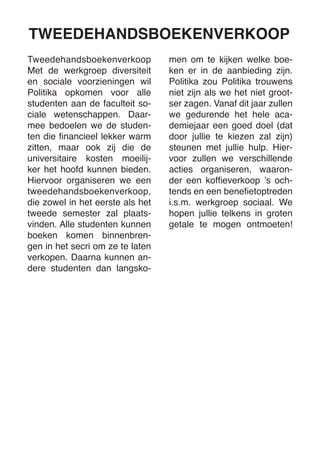 Tweedehandsboekenverkoop 
Met de werkgroep diversiteit en sociale voorzieningen wil Politika opkomen voor alle studenten aan de faculteit sociale wetenschappen. Daarmee bedoelen we de studenten die financieel lekker warm zitten, maar ook zij die de universitaire kosten moeilijker het hoofd kunnen bieden. Hiervoor organiseren we een tweedehandsboekenverkoop, die zowel in het eerste als het tweede semester zal plaatsvinden. Alle studenten kunnen boeken komen binnenbrengen in het secri om ze te laten verkopen. Daarna kunnen andere studenten dan langskomen om te kijken welke boeken er in de aanbieding zijn. 
Politika zou Politika trouwens niet zijn als we het niet grootser zagen. Vanaf dit jaar zullen we gedurende het hele academiejaar een goed doel (dat door jullie te kiezen zal zijn) steunen met jullie hulp. Hiervoor zullen we verschillende acties organiseren, waaronder een koffieverkoop ’s ochtends en een benefietoptreden i.s.m. werkgroep sociaal. We hopen jullie telkens in groten getale te mogen ontmoeten! 
TWEEDEHANDSBOEKENVERKOOP  