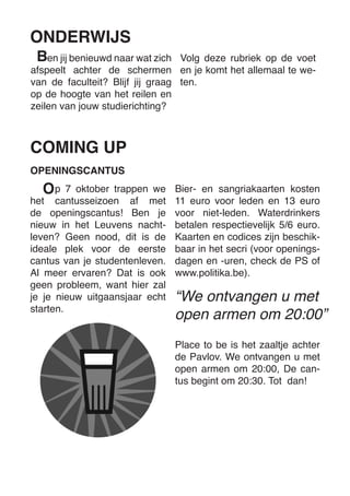 COMING UP 
p 7 oktober trappen we het cantusseizoen af met de openingscantus! Ben je nieuw in het Leuvens nachtleven? Geen nood, dit is de ideale plek voor de eerste cantus van je studentenleven. 
Al meer ervaren? Dat is ook geen probleem, want hier zal je je nieuw uitgaansjaar echt starten. 
“We ontvangen u met open armen om 20:00” 
OPENINGSCANTUS 
Bier- en sangriakaarten kosten 11 euro voor leden en 13 euro voor niet-leden. Waterdrinkers betalen respectievelijk 5/6 euro. Kaarten en codices zijn beschikbaar in het secri (voor openingsdagen en -uren, check de PS of www.politika.be). 
Place to be is het zaaltje achter de Pavlov. We ontvangen u met open armen om 20:00, De cantus begint om 20:30. Tot dan! 
en jij benieuwd naar wat zich afspeelt achter de schermen van de faculteit? Blijf jij graag op de hoogte van het reilen en zeilen van jouw studierichting? 
ONDERWIJS 
Volg deze rubriek op de voet en je komt het allemaal te weten. 
B 
O  