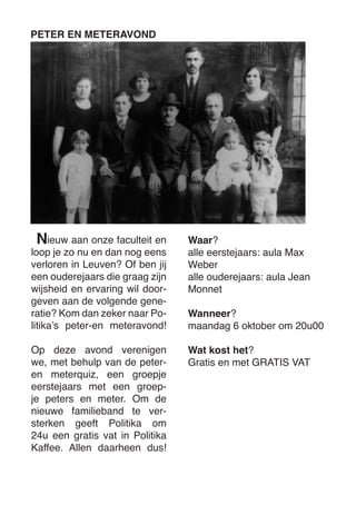 ieuw aan onze faculteit en loop je zo nu en dan nog eens verloren in Leuven? Of ben jij een ouderejaars die graag zijn wijsheid en ervaring wil doorgeven aan de volgende generatie? Kom dan zeker naar Politika’s peter-en meteravond! 
Op deze avond verenigen we, met behulp van de peter- en meterquiz, een groepje eerstejaars met een groepje peters en meter. Om de nieuwe familieband te versterken geeft Politika om 24u een gratis vat in Politika Kaffee. Allen daarheen dus! 
PETER EN METERAVOND 
Waar? 
alle eerstejaars: aula Max Weber 
alle ouderejaars: aula Jean Monnet 
Wanneer? 
maandag 6 oktober om 20u00 
Wat kost het? 
Gratis en met GRATIS VAT 
N  