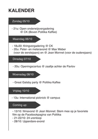 KALENDER 
Zondag 05/10 
- 18u30: Kringvergadering @ CK 
- 20u: Peter- en meteravond @ Max Weber 
(voor de eerstejaars) en @ Jean Monnet (voor de ouderejaars) 
Maandag 06/10 
- 20u: Openingscantus @ zaaltje achter de Pavlov 
Woensdag 08/10 
- 13u: International picknick @ campus 
Vrijdag 10/10 
- 13/10: filmavond @ Jean Monnet: Stem mee op je favoriete film op de Facebookpagina van Politika 
- 21-22/10: 24 urenloop 
- 28/10: Upperdare-avond 
- 21u: Open onderwijsvergadering 
@ CK (Boven Politika Kaffee) 
Dinsdag 07/10 
- Great Gatsby party @ Politika Kaffee 
Coming up:  