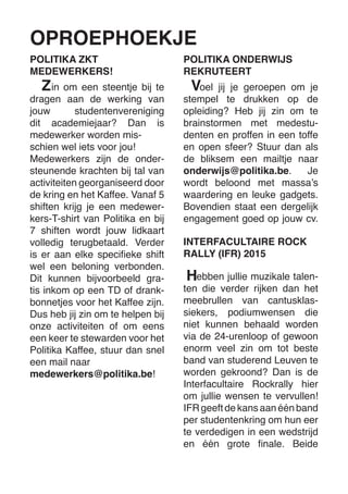 OPROEPHOEKJE 
in om een steentje bij te dragen aan de werking van jouw studentenvereniging dit academiejaar? Dan is 
medewerker worden misschien wel iets voor jou! 
Medewerkers zijn de ondersteunende krachten bij tal van activiteiten georganiseerd door de kring en het Kaffee. Vanaf 5 shiften krijg je een medewerkers- T-shirt van Politika en bij 7 shiften wordt jouw lidkaart volledig terugbetaald. Verder is er aan elke specifieke shift wel een beloning verbonden. Dit kunnen bijvoorbeeld gratis inkom op een TD of drankbonnetjes voor het Kaffee zijn. Dus heb jij zin om te helpen bij onze activiteiten of om eens een keer te stewarden voor het 
Politika Kaffee, stuur dan snel een mail naar 
medewerkers@politika.be! 
POLITIKA ZKT 
MEDEWERKERS! 
oel jij je geroepen om je stempel te drukken op de opleiding? Heb jij zin om te brainstormen met medestudenten en proffen in een toffe en open sfeer? Stuur dan als de bliksem een mailtje naar onderwijs@politika.be. Je wordt beloond met massa’s waardering en leuke gadgets. Bovendien staat een dergelijk engagement goed op jouw cv. 
POLITIKA ONDERWIJS 
REKRUTEERT 
Z 
V 
INTERFACULTAIRE ROCK RALLY (IFR) 2015 
ebben jullie muzikale talen- ten die verder rijken dan het meebrullen van cantusklas- siekers, podiumwensen die niet kunnen behaald worden via de 24-urenloop of gewoon enorm veel zin om tot beste band van studerend Leuven te worden gekroond? Dan is de Interfacultaire Rockrally hier om jullie wensen te vervullen! IFR geeft de kans aan één band per studentenkring om hun eer te verdedigen in een wedstrijd en één grote finale. Beide 
H  