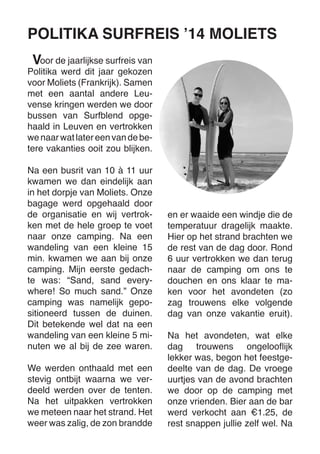 oor de jaarlijkse surfreis van Politika werd dit jaar gekozen voor Moliets (Frankrijk). Samen met een aantal andere Leuvense kringen werden we door bussen van Surfblend opgehaald in Leuven en vertrokken we naar wat later een van de betere vakanties ooit zou blijken. 
Na een busrit van 10 à 11 uur kwamen we dan eindelijk aan in het dorpje van Moliets. Onze bagage werd opgehaald door de organisatie en wij vertrokken met de hele groep te voet naar onze camping. Na een wandeling van een kleine 15 min. kwamen we aan bij onze camping. Mijn eerste gedachte was: “Sand, sand everywhere! So much sand.” Onze camping was namelijk gepositioneerd tussen de duinen. Dit betekende wel dat na een wandeling van een kleine 5 minuten we al bij de zee waren. 
We werden onthaald met een stevig ontbijt waarna we verdeeld werden over de tenten. Na het uitpakken vertrokken we meteen naar het strand. Het weer was zalig, de zon brandde en er waaide een windje die de temperatuur dragelijk maakte. Hier op het strand brachten we de rest van de dag door. Rond 6 uur vertrokken we dan terug naar de camping om ons te douchen en ons klaar te maken voor het avondeten (zo zag trouwens elke volgende dag van onze vakantie eruit). 
Na het avondeten, wat elke dag trouwens ongelooflijk 
lekker was, begon het feestgedeelte van de dag. De vroege uurtjes van de avond brachten we door op de camping met onze vrienden. Bier aan de bar werd verkocht aan €1.25, de rest snappen jullie zelf wel. Na 
POLITIKA SURFREIS ’14 MOLIETS 
V  