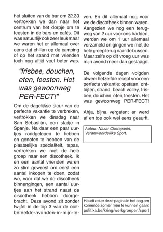 het sluiten van de bar om 22.30 vertrokken we dan naar het 
centrum van het dorpje om te feesten in de bars en cafés. Dit was natuurlijk ook zeer leuk maar we waren het er allemaal over eens dat chillen op de camping of op het strand met vrienden toch nog altijd veel beter was. 
Om de dagelijkse sleur van de perfecte vakantie te verbreken, vertrokken we dinsdag naar San Sebastián, een stadje in Spanje. Na daar een paar uurtjes rondgelopen te hebben en genoten te hebben van de plaatselijke specialiteit, tapas, vertrokken we met de hele groep naar een discotheek. Ik en een aantal vrienden waren zo slim geweest om eerst een aantal inkopen te doen, zodat we, voor dat we de discotheek binnengingen, een aantal uurtjes aan het strand naast de 
discotheek hebben doorgebracht. Deze avond zit zonder twijfel in de top 3 van de ooit- beleefde-avonden-in-mijn-leven. En dit allemaal nog voor we de discotheek binnen waren. 
Aangezien we nog een terugweg van 2 uur voor ons hadden, werden we om 1 uur allemaal verzameld en gingen we met de hele groep terug naar de bussen. Maar zelfs op dit vroeg uur was mijn avond meer dan geslaagd. 
De volgende dagen volgden 
alweer hetzelfde recept voor een perfecte vakantie: opstaan, ontbijten, strand, beach volley, frisbee, douchen, eten, feesten. Het was gewoonweg PER-FECT! 
Ahja, bijna vergeten; er werd af en toe ook wel eens gesurft. 
Houdt zeker deze pagina in het oog om komende zomer mee te kunnen gaan: 
politika.be/kring/werkgroepen/sport 
“frisbee, douchen, eten, feesten. Het was gewoonweg PER-FECT!” 
Auteur: Nazar Cherepanin, 
Verantwoordelijke Sport.  