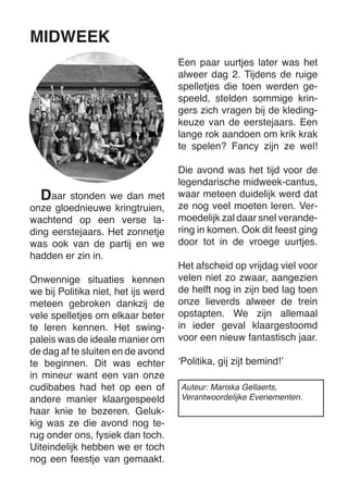 aar stonden we dan met onze gloednieuwe kringtruien, wachtend op een verse lading eerstejaars. Het zonnetje was ook van de partij en we 
hadden er zin in. 
Onwennige situaties kennen we bij Politika niet, het ijs werd meteen gebroken dankzij de vele spelletjes om elkaar beter te leren kennen. Het swing- 
paleis was de ideale manier om de dag af te sluiten en de avond te beginnen. Dit was echter in mineur want een van onze cudibabes had het op een of andere manier klaargespeeld haar knie te bezeren. Gelukkig was ze die avond nog terug onder ons, fysiek dan toch. Uiteindelijk hebben we er toch nog een feestje van gemaakt. 
Een paar uurtjes later was het alweer dag 2. Tijdens de ruige spelletjes die toen werden gespeeld, stelden sommige kringers zich vragen bij de kledingkeuze van de eerstejaars. Een lange rok aandoen om krik krak te spelen? Fancy zijn ze wel! 
Die avond was het tijd voor de legendarische midweek-cantus, waar meteen duidelijk werd dat ze nog veel moeten leren. Vermoedelijk zal daar snel verandering in komen. Ook dit feest ging door tot in de vroege uurtjes. 
Het afscheid op vrijdag viel voor velen niet zo zwaar, aangezien de helft nog in zijn bed lag toen onze lieverds alweer de trein opstapten. We zijn allemaal in ieder geval klaargestoomd voor een nieuw fantastisch jaar. 
‘Politika, gij zijt bemind!’ 
MIDWEEK 
D 
Auteur: Mariska Gellaerts, 
Verantwoordelijke Evenementen.  