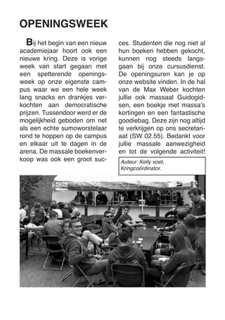 ij het begin van een nieuw academiejaar hoort ook een nieuwe kring. Deze is vorige week van start gegaan met een spetterende openingsweek op onze eigenste campus waar we een hele week lang snacks en drankjes verkochten aan democratische prijzen. Tussendoor werd er de mogelijkheid geboden om net als een echte sumoworstelaar rond te hoppen op de campus en elkaar uit te dagen in de arena. De massale boekenverkoop was ook een groot sucOPENINGSWEEK 
Bces. Studenten die nog niet al hun boeken hebben gekocht, kunnen nog steeds langsgaan bij onze cursusdienst. De openingsuren kan je op onze website vinden. In de hal van de Max Weber kochten jullie ook massaal Guidogidsen, een boekje met massa’s kortingen en een fantastische goodiebag. Deze zijn nog altijd te verkrijgen op ons secretariaat (SW 02.55). Bedankt voor jullie massale aanwezigheid en tot de volgende activiteit! 
Auteur: Kelly voet, 
Kringcoördinator.  